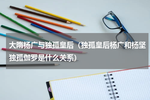 大隋杨广与独孤皇后（独孤皇后杨广和杨坚独孤伽罗是什么关系）