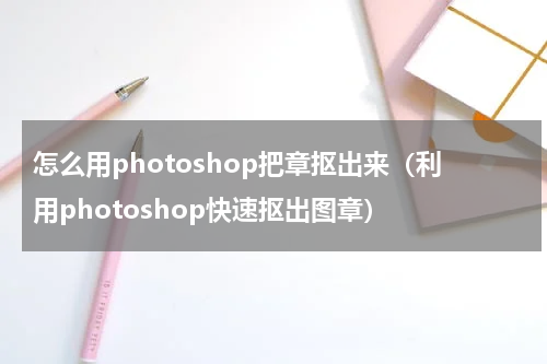 怎么用photoshop把章抠出来（利用photoshop快速抠出图章）