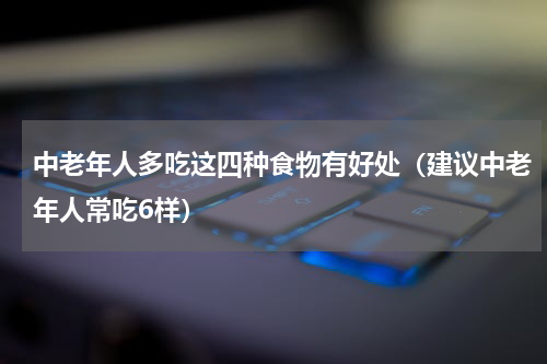 中老年人多吃这四种食物有好处（建议中老年人常吃6样）
