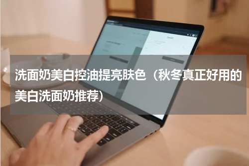 洗面奶美白控油提亮肤色（秋冬真正好用的美白洗面奶推荐）