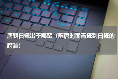 唐朝白瓷出于哪窑（隋唐时期青瓷到白瓷的跨越）