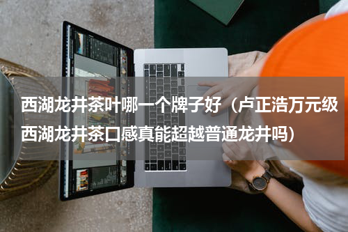 西湖龙井茶叶哪一个牌子好（卢正浩万元级西湖龙井茶口感真能超越普通龙井吗）