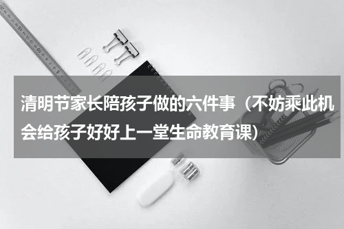 清明节家长陪孩子做的六件事（不妨乘此机会给孩子好好上一堂生命教育课）