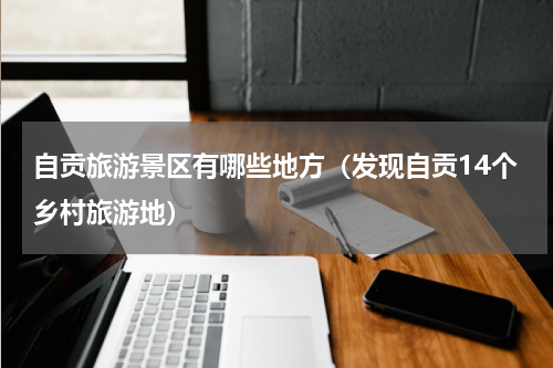 自贡旅游景区有哪些地方（发现自贡14个乡村旅游地）