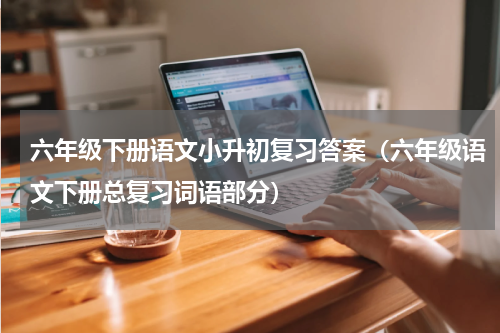 六年级下册语文小升初复习答案（六年级语文下册总复习词语部分）