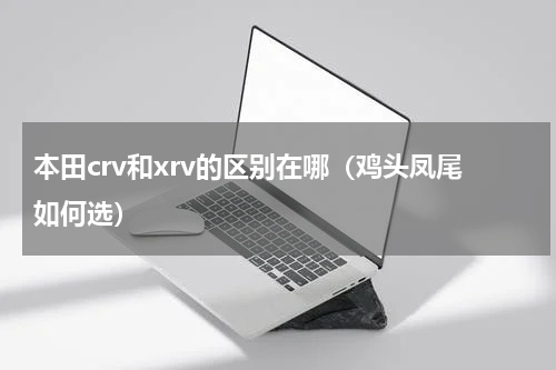 本田crv和xrv的区别在哪（鸡头凤尾如何选）