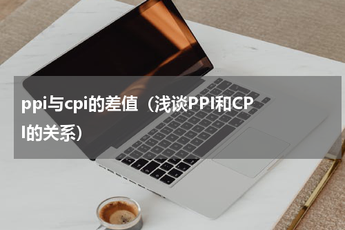 ppi与cpi的差值（浅谈PPI和CPI的关系）