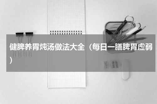 健脾养胃炖汤做法大全（每日一膳脾胃虚弱）