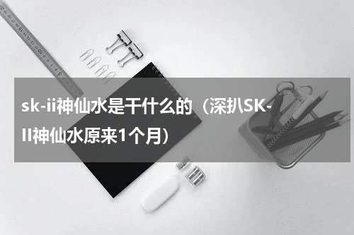 sk-ii神仙水是干什么的（深扒SK-II神仙水原来1个月）