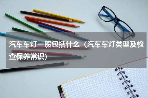 汽车车灯一般包括什么（汽车车灯类型及检查保养常识）