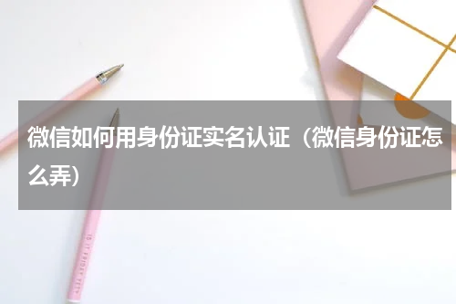微信如何用身份证实名认证（微信身份证怎么弄）
