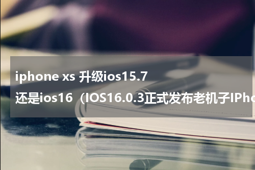 iphone xs 升级ios15.7还是ios16（IOS16.0.3正式发布老机子IPhone）
