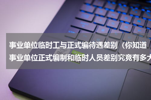 事业单位临时工与正式编待遇差别（你知道事业单位正式编制和临时人员差别究竟有多大吗）