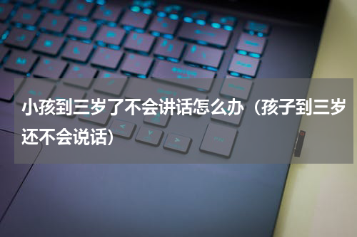 小孩到三岁了不会讲话怎么办（孩子到三岁还不会说话）