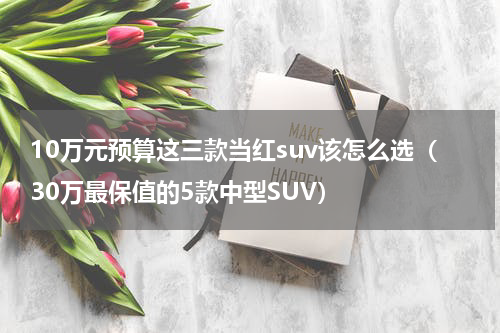 10万元预算这三款当红suv该怎么选（30万最保值的5款中型SUV）