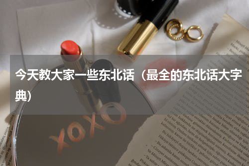 今天教大家一些东北话（最全的东北话大字典）
