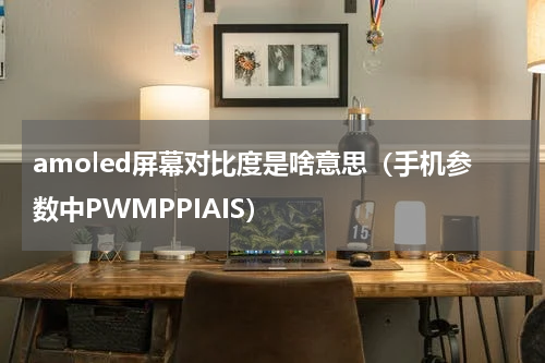 amoled屏幕对比度是啥意思（手机参数中PWMPPIAIS）