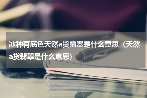 冰种有底色天然a货翡翠是什么意思（天然a货翡翠是什么意思）