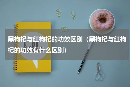 黑枸杞与红枸杞的功效区别（黑枸杞与红枸杞的功效有什么区别）