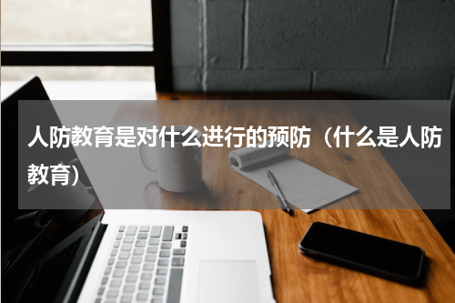 人防教育是对什么进行的预防（什么是人防教育）