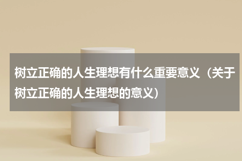 树立正确的人生理想有什么重要意义（关于树立正确的人生理想的意义）