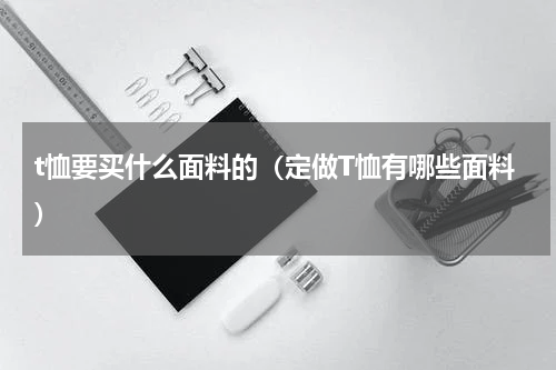 t恤要买什么面料的（定做T恤有哪些面料）