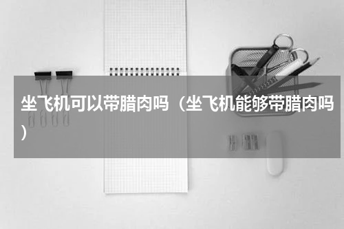 坐飞机可以带腊肉吗（坐飞机能够带腊肉吗）