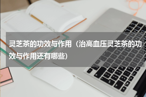 灵芝茶的功效与作用（治高血压灵芝茶的功效与作用还有哪些）