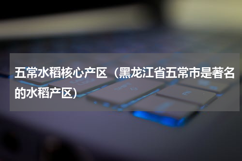 五常水稻核心产区（黑龙江省五常市是著名的水稻产区）