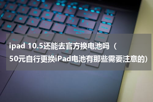 ipad 10.5还能去官方换电池吗（50元自行更换iPad电池有那些需要注意的）