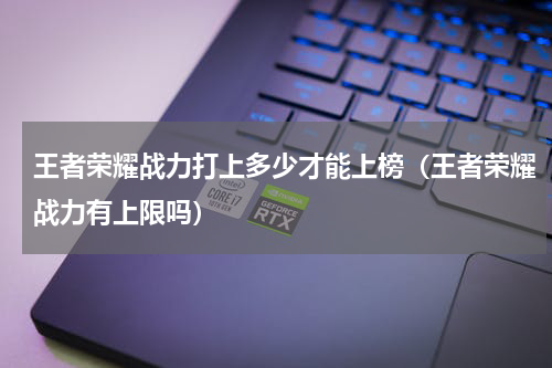 王者荣耀战力打上多少才能上榜（王者荣耀战力有上限吗）