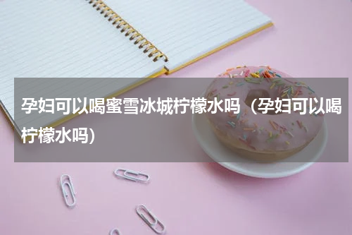 孕妇可以喝蜜雪冰城柠檬水吗（孕妇可以喝柠檬水吗）