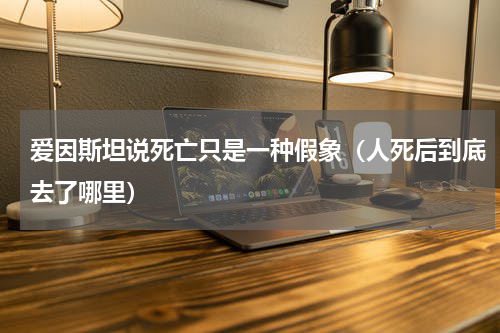 爱因斯坦说死亡只是一种假象（人死后到底去了哪里）