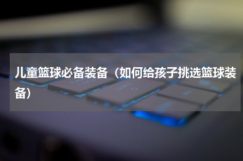 儿童篮球必备装备（如何给孩子挑选篮球装备）