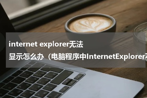 internet explorer无法显示怎么办（电脑程序中InternetExplorer不见了怎么办）