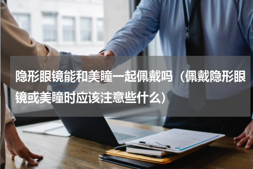隐形眼镜能和美瞳一起佩戴吗（佩戴隐形眼镜或美瞳时应该注意些什么）