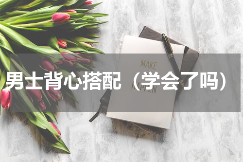 男士背心搭配（学会了吗）