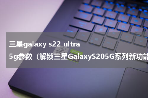 三星galaxy s22 ultra 5g参数（解锁三星GalaxyS205G系列新功能）