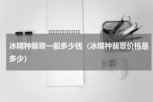 冰糯种翡翠一般多少钱（冰糯种翡翠价格是多少）