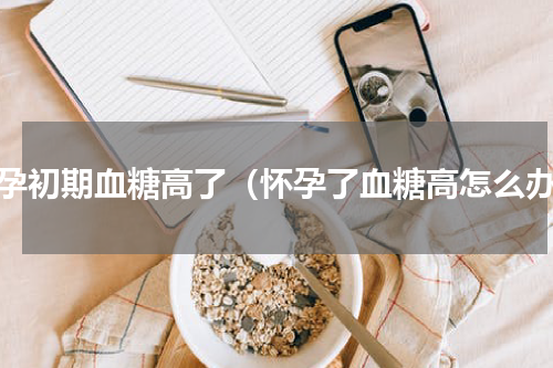 怀孕初期血糖高了（怀孕了血糖高怎么办）