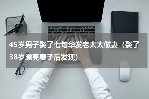 45岁男子娶了七旬华发老太太做妻（娶了38岁漂亮妻子后发现）