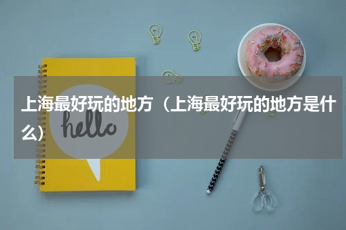 上海最好玩的地方（上海最好玩的地方是什么）