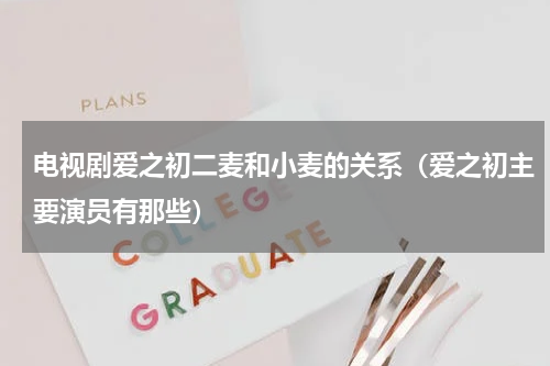 电视剧爱之初二麦和小麦的关系（爱之初主要演员有那些）