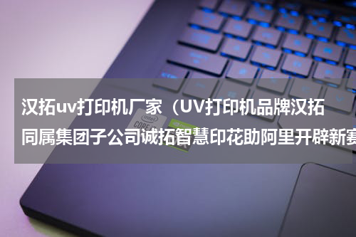 汉拓uv打印机厂家（UV打印机品牌汉拓同属集团子公司诚拓智慧印花助阿里开辟新赛道）