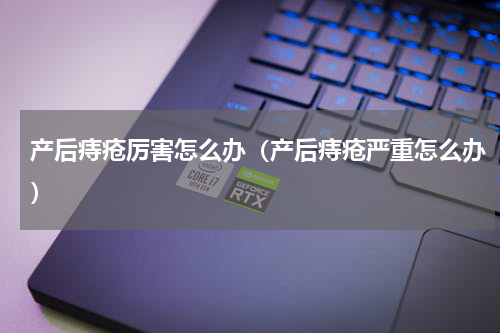 产后痔疮厉害怎么办（产后痔疮严重怎么办）