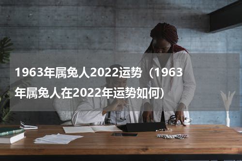 1963年属兔人2022运势（1963年属兔人在2022年运势如何）