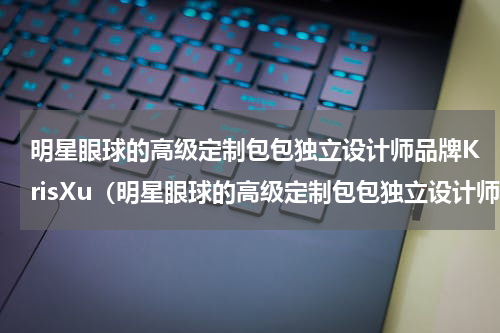 明星眼球的高级定制包包独立设计师品牌KrisXu（明星眼球的高级定制包包独立设计师品牌KrisXu）