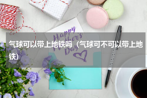 气球可以带上地铁吗（气球可不可以带上地铁）