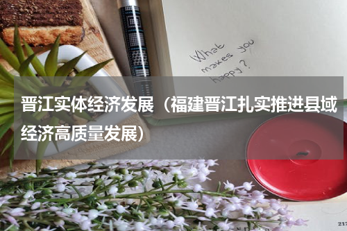 晋江实体经济发展（福建晋江扎实推进县域经济高质量发展）