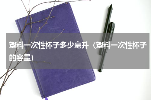 塑料一次性杯子多少毫升（塑料一次性杯子的容量）